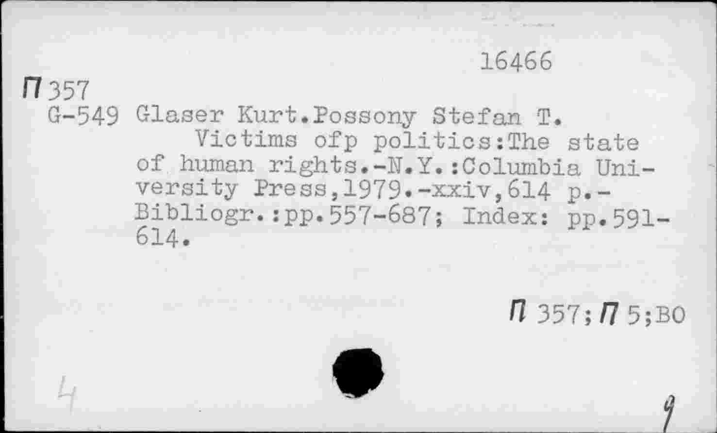 ﻿16466
Fl 357
G-549 Glaser Kurt.Possony Stefan T.
Victims ofp politics:The state of human rights.-N.Y.:Columbia University Press,1979»-xxiv,614 p.-Bibliogr.:pp.557-687; Index: pp.591-614.
n 357;/7 5;B0